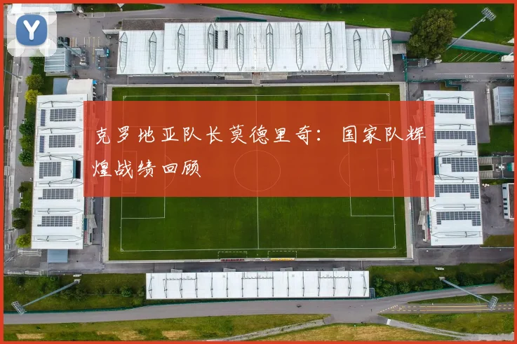 克罗地亚队长莫德里奇:国家队辉煌战绩回顾