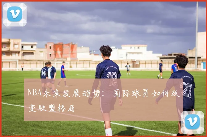 NBA未来发展趋势:国际球员如何改变联盟格局
