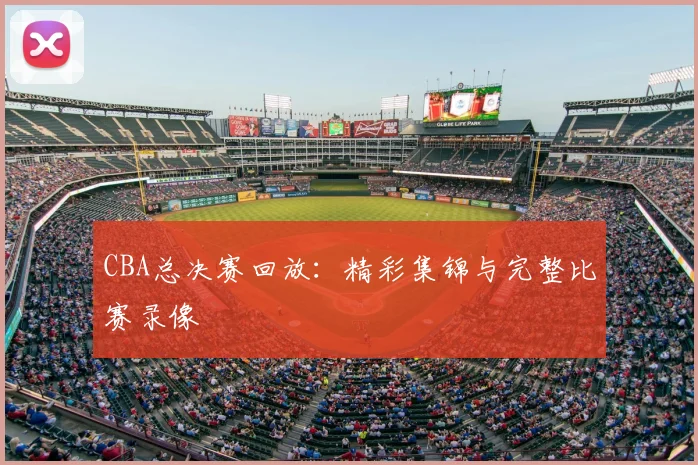 CBA总决赛回放：精彩集锦与完整比赛录像