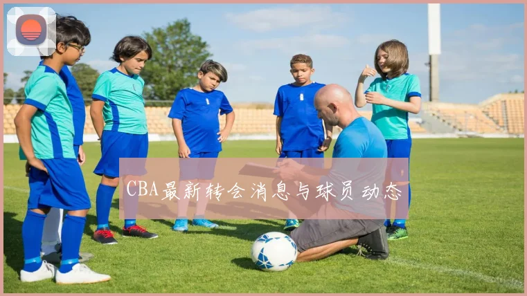 CBA最新转会消息与球员动态