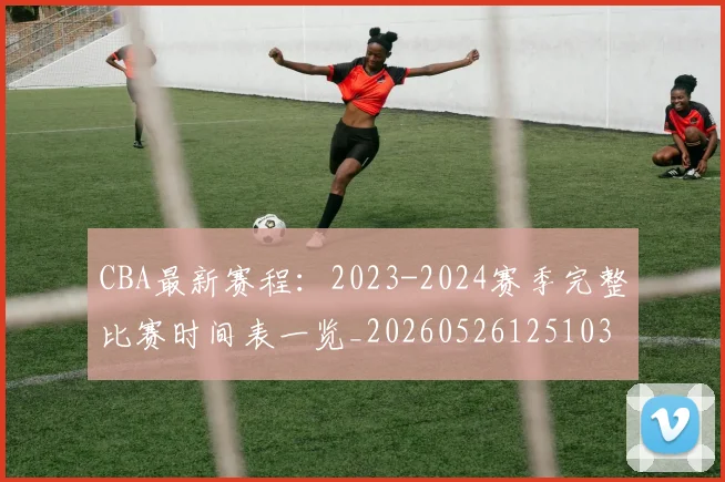 CBA最新赛程:2023-2024赛季完整比赛时间表一览_20260526125103
