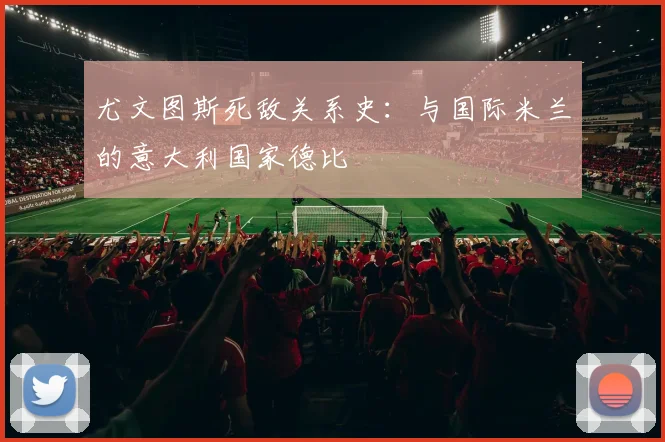 尤文图斯死敌关系史:与国际米兰的意大利国家德比