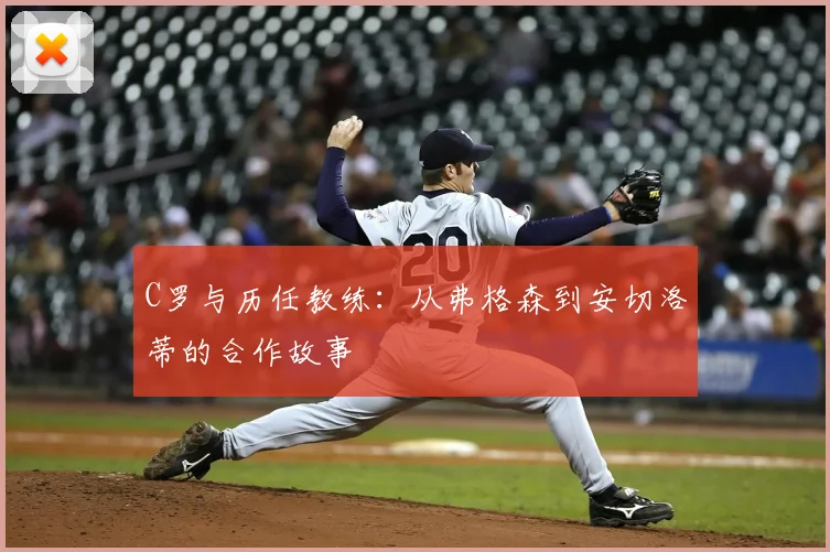 C罗与历任教练:从弗格森到安切洛蒂的合作故事