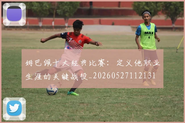 姆巴佩十大经典比赛:定义他职业生涯的关键战役_20260527112131