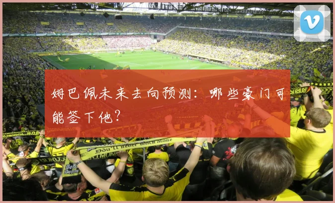 姆巴佩未来去向预测：哪些豪门可能签下他？