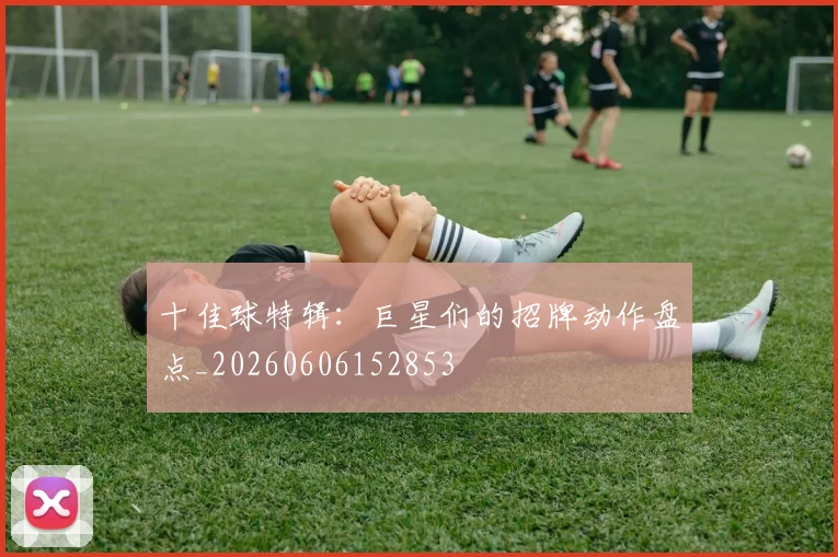 十佳球特辑：巨星们的招牌动作盘点_20260606152853