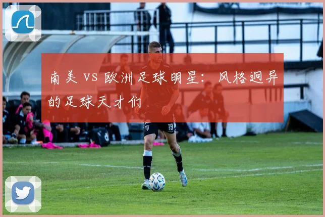 南美 vs 欧洲足球明星:风格迥异的足球天才们