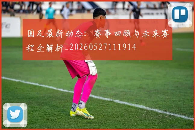 国足最新动态：赛事回顾与未来赛程全解析_20260527111914