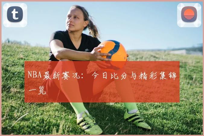 NBA最新赛况:今日比分与精彩集锦一览