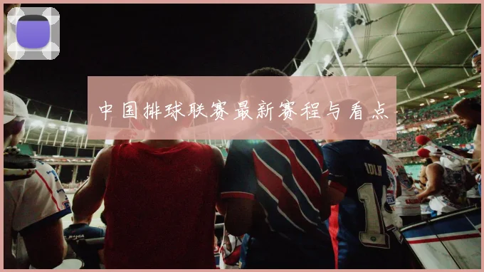 中国排球联赛最新赛程与看点