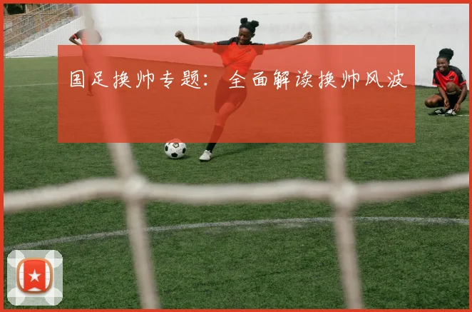 国足换帅专题:全面解读换帅风波