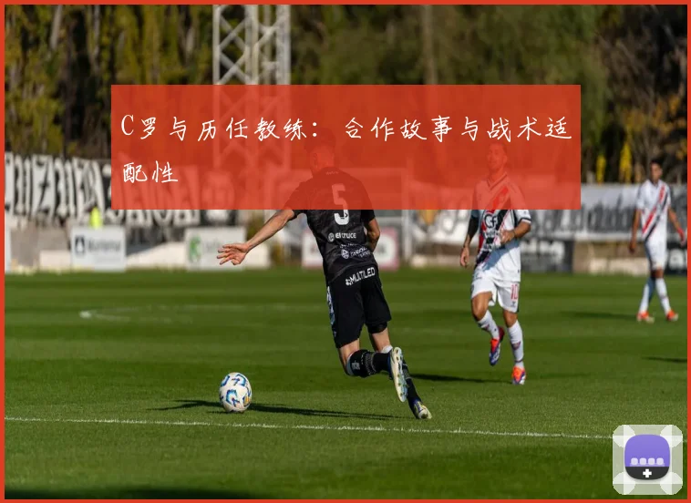 C罗与历任教练:合作故事与战术适配性