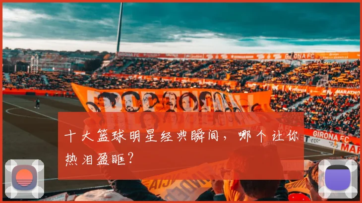 十大篮球明星经典瞬间，哪个让你热泪盈眶？