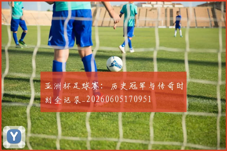 亚洲杯足球赛：历史冠军与传奇时刻全记录_20260605170951