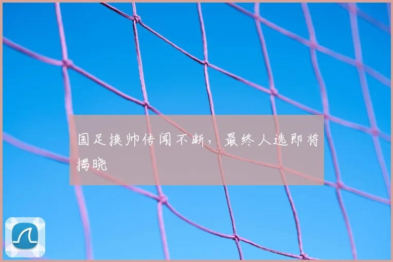 国足换帅传闻不断,最终人选即将揭晓