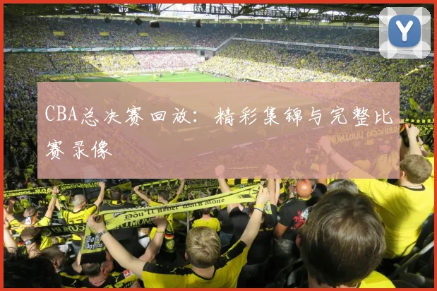 CBA总决赛回放：精彩集锦与完整比赛录像