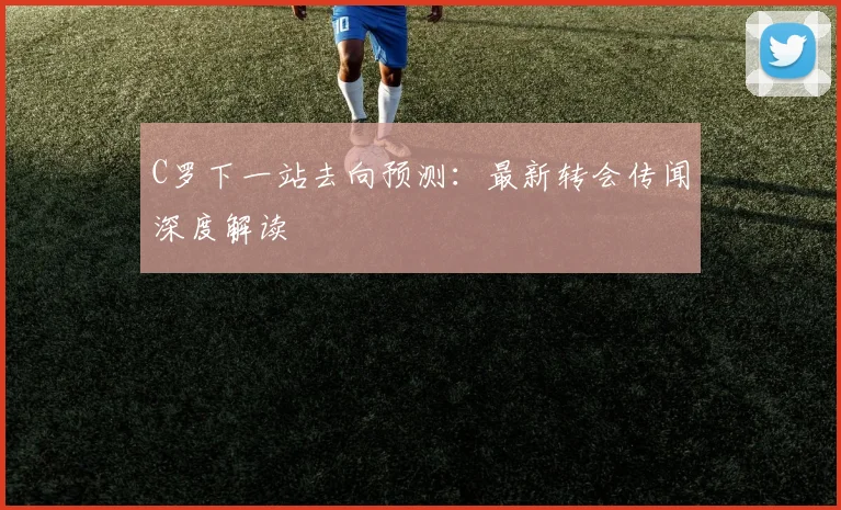 C罗下一站去向预测:最新转会传闻深度解读