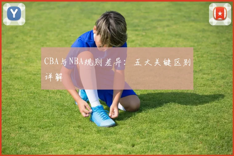 CBA与NBA规则差异：五大关键区别详解