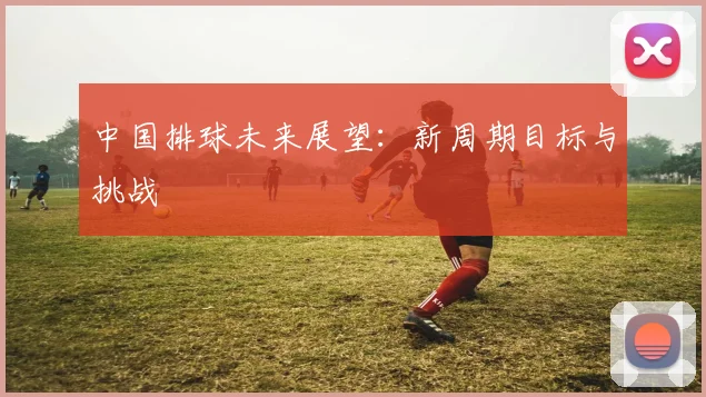中国排球未来展望：新周期目标与挑战