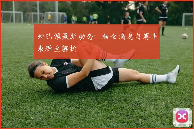 姆巴佩最新动态：转会消息与赛季表现全解析