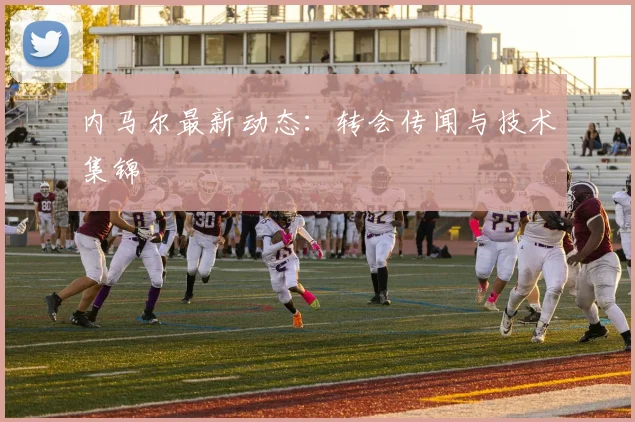 内马尔最新动态：转会传闻与技术集锦