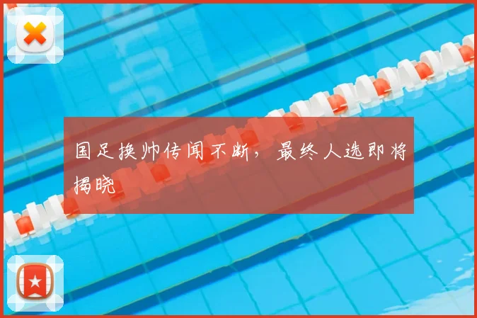 国足换帅传闻不断，最终人选即将揭晓