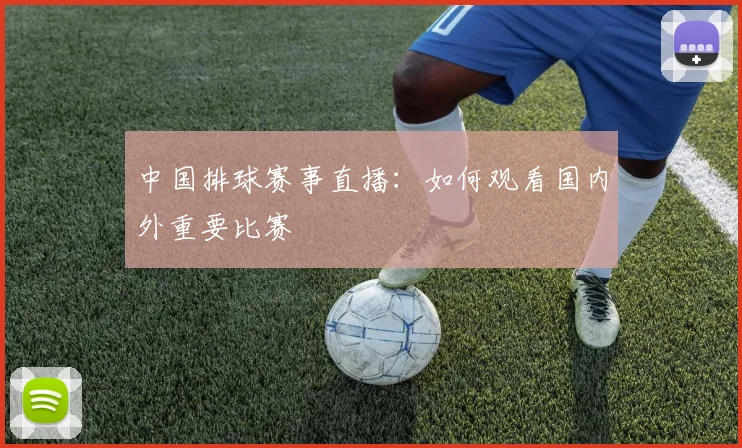中国排球赛事直播:如何观看国内外重要比赛
