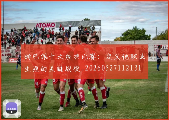 姆巴佩十大经典比赛:定义他职业生涯的关键战役_20260527112131