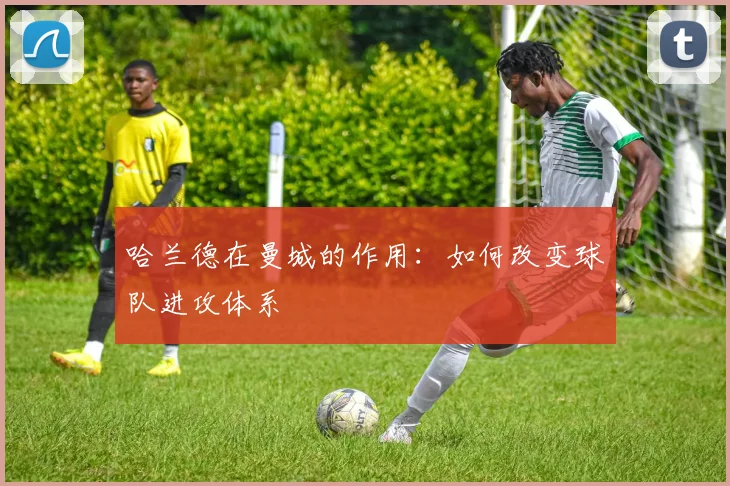 哈兰德在曼城的作用:如何改变球队进攻体系