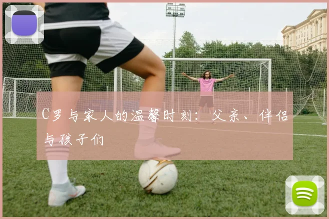 C罗与家人的温馨时刻:父亲、伴侣与孩子们